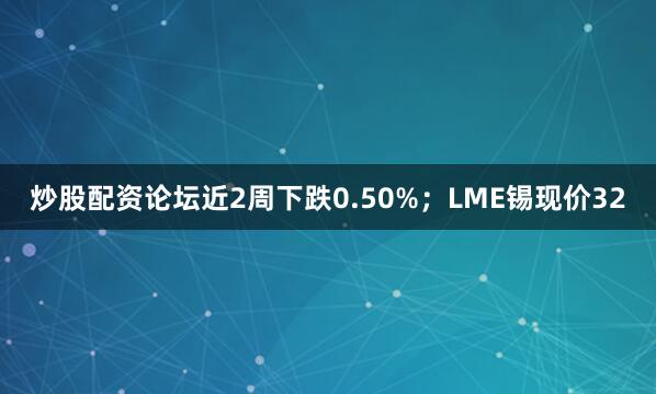 炒股配资论坛近2周下跌0.50%；LME锡现价32