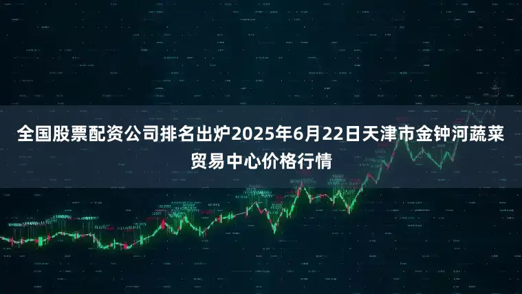 全国股票配资公司排名出炉2025年6月22日天津市金钟河蔬菜贸易中心价格行情
