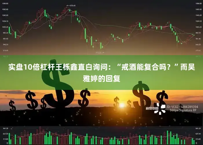 实盘10倍杠杆王栎鑫直白询问：“戒酒能复合吗？”而吴雅婷的回复