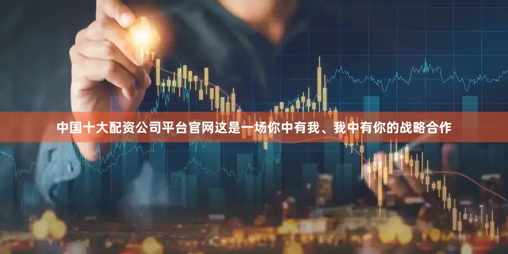 中国十大配资公司平台官网这是一场你中有我、我中有你的战略合作