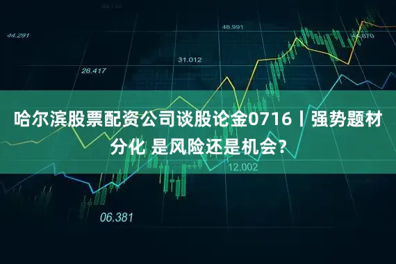 哈尔滨股票配资公司谈股论金0716丨强势题材分化 是风险还是机会?