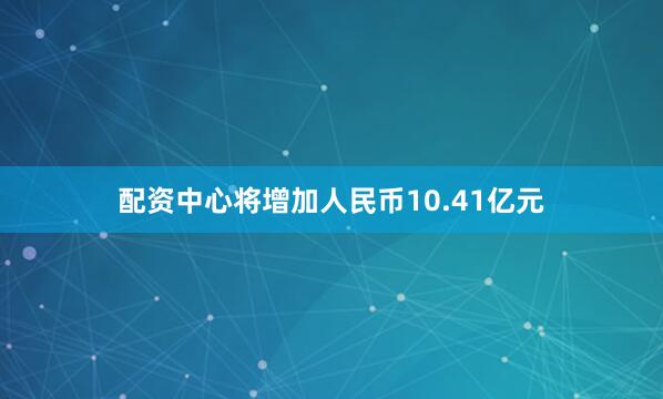 配资中心将增加人民币10.41亿元