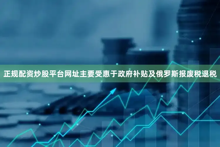 正规配资炒股平台网址主要受惠于政府补贴及俄罗斯报废税退税