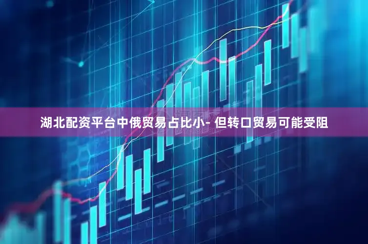 湖北配资平台中俄贸易占比小- 但转口贸易可能受阻