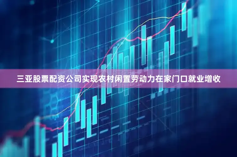 三亚股票配资公司实现农村闲置劳动力在家门口就业增收