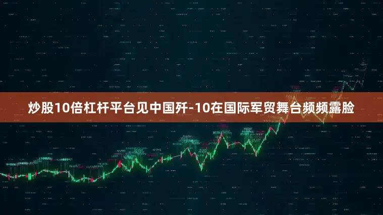 炒股10倍杠杆平台见中国歼-10在国际军贸舞台频频露脸
