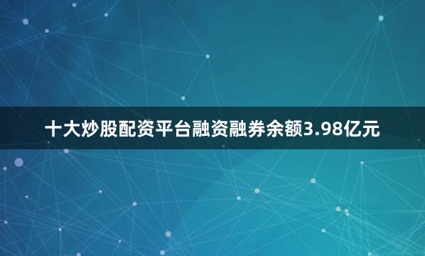 十大炒股配资平台融资融券余额3.98亿元