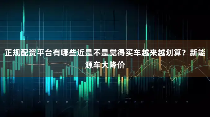 正规配资平台有哪些近是不是觉得买车越来越划算？新能源车大降价