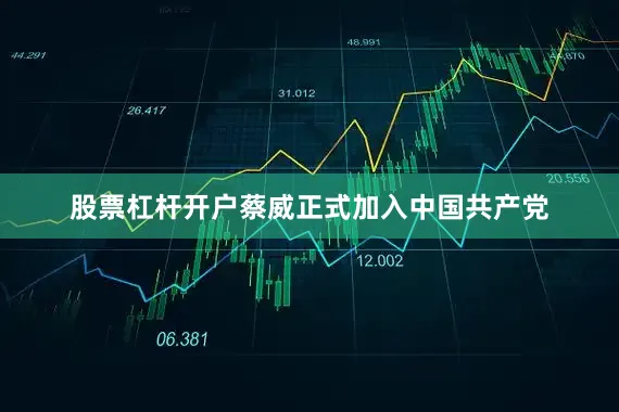 股票杠杆开户蔡威正式加入中国共产党