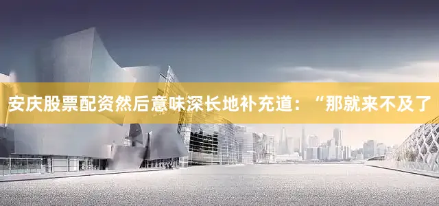 安庆股票配资然后意味深长地补充道：“那就来不及了